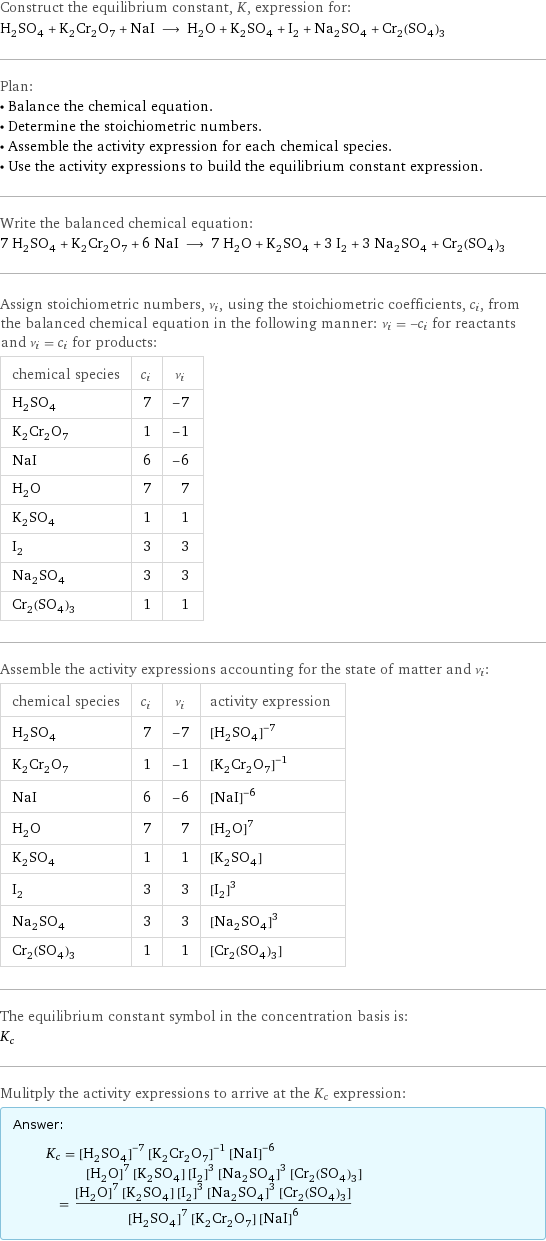 Construct the equilibrium constant, K, expression for: H_2SO_4 + K_2Cr_2O_7 + NaI ⟶ H_2O + K_2SO_4 + I_2 + Na_2SO_4 + Cr_2(SO_4)_3 Plan: • Balance the chemical equation. • Determine the stoichiometric numbers. • Assemble the activity expression for each chemical species. • Use the activity expressions to build the equilibrium constant expression. Write the balanced chemical equation: 7 H_2SO_4 + K_2Cr_2O_7 + 6 NaI ⟶ 7 H_2O + K_2SO_4 + 3 I_2 + 3 Na_2SO_4 + Cr_2(SO_4)_3 Assign stoichiometric numbers, ν_i, using the stoichiometric coefficients, c_i, from the balanced chemical equation in the following manner: ν_i = -c_i for reactants and ν_i = c_i for products: chemical species | c_i | ν_i H_2SO_4 | 7 | -7 K_2Cr_2O_7 | 1 | -1 NaI | 6 | -6 H_2O | 7 | 7 K_2SO_4 | 1 | 1 I_2 | 3 | 3 Na_2SO_4 | 3 | 3 Cr_2(SO_4)_3 | 1 | 1 Assemble the activity expressions accounting for the state of matter and ν_i: chemical species | c_i | ν_i | activity expression H_2SO_4 | 7 | -7 | ([H2SO4])^(-7) K_2Cr_2O_7 | 1 | -1 | ([K2Cr2O7])^(-1) NaI | 6 | -6 | ([NaI])^(-6) H_2O | 7 | 7 | ([H2O])^7 K_2SO_4 | 1 | 1 | [K2SO4] I_2 | 3 | 3 | ([I2])^3 Na_2SO_4 | 3 | 3 | ([Na2SO4])^3 Cr_2(SO_4)_3 | 1 | 1 | [Cr2(SO4)3] The equilibrium constant symbol in the concentration basis is: K_c Mulitply the activity expressions to arrive at the K_c expression: Answer: |   | K_c = ([H2SO4])^(-7) ([K2Cr2O7])^(-1) ([NaI])^(-6) ([H2O])^7 [K2SO4] ([I2])^3 ([Na2SO4])^3 [Cr2(SO4)3] = (([H2O])^7 [K2SO4] ([I2])^3 ([Na2SO4])^3 [Cr2(SO4)3])/(([H2SO4])^7 [K2Cr2O7] ([NaI])^6)