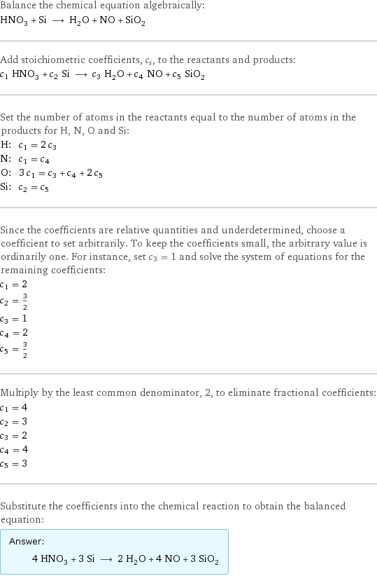 Balance the chemical equation algebraically: HNO_3 + Si ⟶ H_2O + NO + SiO_2 Add stoichiometric coefficients, c_i, to the reactants and products: c_1 HNO_3 + c_2 Si ⟶ c_3 H_2O + c_4 NO + c_5 SiO_2 Set the number of atoms in the reactants equal to the number of atoms in the products for H, N, O and Si: H: | c_1 = 2 c_3 N: | c_1 = c_4 O: | 3 c_1 = c_3 + c_4 + 2 c_5 Si: | c_2 = c_5 Since the coefficients are relative quantities and underdetermined, choose a coefficient to set arbitrarily. To keep the coefficients small, the arbitrary value is ordinarily one. For instance, set c_3 = 1 and solve the system of equations for the remaining coefficients: c_1 = 2 c_2 = 3/2 c_3 = 1 c_4 = 2 c_5 = 3/2 Multiply by the least common denominator, 2, to eliminate fractional coefficients: c_1 = 4 c_2 = 3 c_3 = 2 c_4 = 4 c_5 = 3 Substitute the coefficients into the chemical reaction to obtain the balanced equation: Answer: |   | 4 HNO_3 + 3 Si ⟶ 2 H_2O + 4 NO + 3 SiO_2