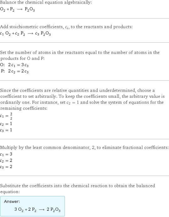 Balance the chemical equation algebraically: O_2 + P_2 ⟶ P_2O_3 Add stoichiometric coefficients, c_i, to the reactants and products: c_1 O_2 + c_2 P_2 ⟶ c_3 P_2O_3 Set the number of atoms in the reactants equal to the number of atoms in the products for O and P: O: | 2 c_1 = 3 c_3 P: | 2 c_2 = 2 c_3 Since the coefficients are relative quantities and underdetermined, choose a coefficient to set arbitrarily. To keep the coefficients small, the arbitrary value is ordinarily one. For instance, set c_2 = 1 and solve the system of equations for the remaining coefficients: c_1 = 3/2 c_2 = 1 c_3 = 1 Multiply by the least common denominator, 2, to eliminate fractional coefficients: c_1 = 3 c_2 = 2 c_3 = 2 Substitute the coefficients into the chemical reaction to obtain the balanced equation: Answer: |   | 3 O_2 + 2 P_2 ⟶ 2 P_2O_3