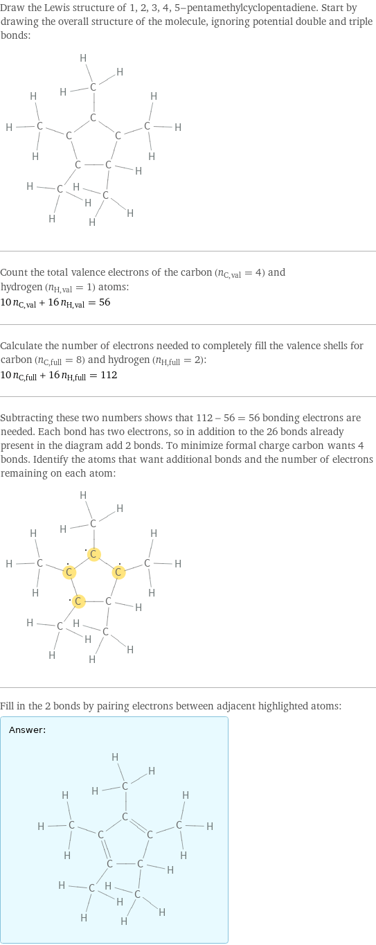 Draw the Lewis structure of 1, 2, 3, 4, 5-pentamethylcyclopentadiene. Start by drawing the overall structure of the molecule, ignoring potential double and triple bonds:  Count the total valence electrons of the carbon (n_C, val = 4) and hydrogen (n_H, val = 1) atoms: 10 n_C, val + 16 n_H, val = 56 Calculate the number of electrons needed to completely fill the valence shells for carbon (n_C, full = 8) and hydrogen (n_H, full = 2): 10 n_C, full + 16 n_H, full = 112 Subtracting these two numbers shows that 112 - 56 = 56 bonding electrons are needed. Each bond has two electrons, so in addition to the 26 bonds already present in the diagram add 2 bonds. To minimize formal charge carbon wants 4 bonds. Identify the atoms that want additional bonds and the number of electrons remaining on each atom:  Fill in the 2 bonds by pairing electrons between adjacent highlighted atoms: Answer: |   | 