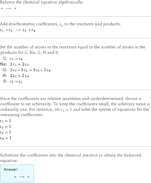 Balance the chemical equation algebraically:  + ⟶ +  Add stoichiometric coefficients, c_i, to the reactants and products: c_1 + c_2 ⟶ c_3 + c_4  Set the number of atoms in the reactants equal to the number of atoms in the products for C, Na, O, H and S: C: | c_1 = c_4 Na: | 2 c_1 = 2 c_3 O: | 3 c_1 + 3 c_2 = 3 c_3 + 3 c_4 H: | 2 c_2 = 2 c_4 S: | c_2 = c_3 Since the coefficients are relative quantities and underdetermined, choose a coefficient to set arbitrarily. To keep the coefficients small, the arbitrary value is ordinarily one. For instance, set c_1 = 1 and solve the system of equations for the remaining coefficients: c_1 = 1 c_2 = 1 c_3 = 1 c_4 = 1 Substitute the coefficients into the chemical reaction to obtain the balanced equation: Answer: |   | + ⟶ + 