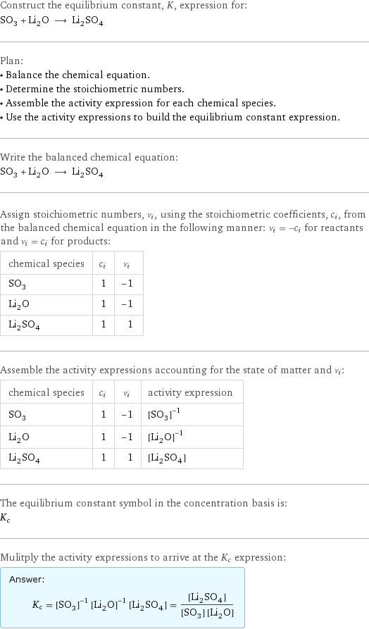 Construct the equilibrium constant, K, expression for: SO_3 + Li_2O ⟶ Li_2SO_4 Plan: • Balance the chemical equation. • Determine the stoichiometric numbers. • Assemble the activity expression for each chemical species. • Use the activity expressions to build the equilibrium constant expression. Write the balanced chemical equation: SO_3 + Li_2O ⟶ Li_2SO_4 Assign stoichiometric numbers, ν_i, using the stoichiometric coefficients, c_i, from the balanced chemical equation in the following manner: ν_i = -c_i for reactants and ν_i = c_i for products: chemical species | c_i | ν_i SO_3 | 1 | -1 Li_2O | 1 | -1 Li_2SO_4 | 1 | 1 Assemble the activity expressions accounting for the state of matter and ν_i: chemical species | c_i | ν_i | activity expression SO_3 | 1 | -1 | ([SO3])^(-1) Li_2O | 1 | -1 | ([Li2O])^(-1) Li_2SO_4 | 1 | 1 | [Li2SO4] The equilibrium constant symbol in the concentration basis is: K_c Mulitply the activity expressions to arrive at the K_c expression: Answer: |   | K_c = ([SO3])^(-1) ([Li2O])^(-1) [Li2SO4] = ([Li2SO4])/([SO3] [Li2O])