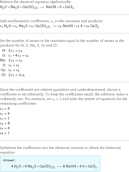 Balance the chemical equation algebraically: H_2O + Na_2S + Ca(ClO_2)_2 ⟶ NaOH + S + CaCl_2 Add stoichiometric coefficients, c_i, to the reactants and products: c_1 H_2O + c_2 Na_2S + c_3 Ca(ClO_2)_2 ⟶ c_4 NaOH + c_5 S + c_6 CaCl_2 Set the number of atoms in the reactants equal to the number of atoms in the products for H, O, Na, S, Ca and Cl: H: | 2 c_1 = c_4 O: | c_1 + 4 c_3 = c_4 Na: | 2 c_2 = c_4 S: | c_2 = c_5 Ca: | c_3 = c_6 Cl: | 2 c_3 = 2 c_6 Since the coefficients are relative quantities and underdetermined, choose a coefficient to set arbitrarily. To keep the coefficients small, the arbitrary value is ordinarily one. For instance, set c_3 = 1 and solve the system of equations for the remaining coefficients: c_1 = 4 c_2 = 4 c_3 = 1 c_4 = 8 c_5 = 4 c_6 = 1 Substitute the coefficients into the chemical reaction to obtain the balanced equation: Answer: |   | 4 H_2O + 4 Na_2S + Ca(ClO_2)_2 ⟶ 8 NaOH + 4 S + CaCl_2