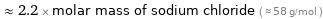  ≈ 2.2 × molar mass of sodium chloride ( ≈ 58 g/mol )