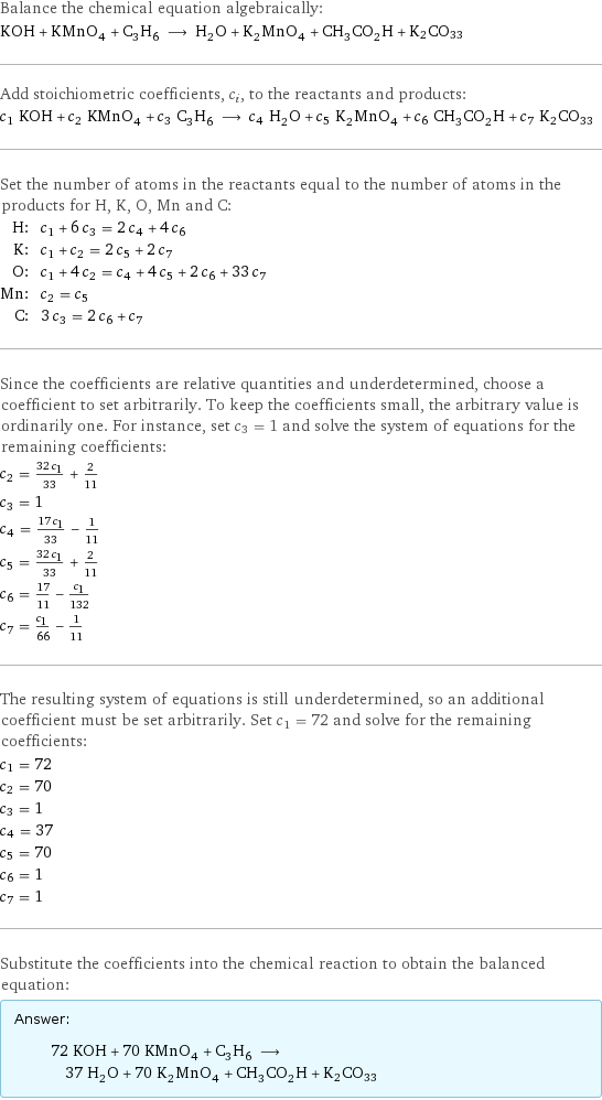 Balance the chemical equation algebraically: KOH + KMnO_4 + C_3H_6 ⟶ H_2O + K_2MnO_4 + CH_3CO_2H + K2CO33 Add stoichiometric coefficients, c_i, to the reactants and products: c_1 KOH + c_2 KMnO_4 + c_3 C_3H_6 ⟶ c_4 H_2O + c_5 K_2MnO_4 + c_6 CH_3CO_2H + c_7 K2CO33 Set the number of atoms in the reactants equal to the number of atoms in the products for H, K, O, Mn and C: H: | c_1 + 6 c_3 = 2 c_4 + 4 c_6 K: | c_1 + c_2 = 2 c_5 + 2 c_7 O: | c_1 + 4 c_2 = c_4 + 4 c_5 + 2 c_6 + 33 c_7 Mn: | c_2 = c_5 C: | 3 c_3 = 2 c_6 + c_7 Since the coefficients are relative quantities and underdetermined, choose a coefficient to set arbitrarily. To keep the coefficients small, the arbitrary value is ordinarily one. For instance, set c_3 = 1 and solve the system of equations for the remaining coefficients: c_2 = (32 c_1)/33 + 2/11 c_3 = 1 c_4 = (17 c_1)/33 - 1/11 c_5 = (32 c_1)/33 + 2/11 c_6 = 17/11 - c_1/132 c_7 = c_1/66 - 1/11 The resulting system of equations is still underdetermined, so an additional coefficient must be set arbitrarily. Set c_1 = 72 and solve for the remaining coefficients: c_1 = 72 c_2 = 70 c_3 = 1 c_4 = 37 c_5 = 70 c_6 = 1 c_7 = 1 Substitute the coefficients into the chemical reaction to obtain the balanced equation: Answer: |   | 72 KOH + 70 KMnO_4 + C_3H_6 ⟶ 37 H_2O + 70 K_2MnO_4 + CH_3CO_2H + K2CO33