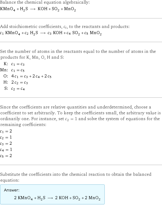 Balance the chemical equation algebraically: KMnO_4 + H_2S ⟶ KOH + SO_2 + MnO_2 Add stoichiometric coefficients, c_i, to the reactants and products: c_1 KMnO_4 + c_2 H_2S ⟶ c_3 KOH + c_4 SO_2 + c_5 MnO_2 Set the number of atoms in the reactants equal to the number of atoms in the products for K, Mn, O, H and S: K: | c_1 = c_3 Mn: | c_1 = c_5 O: | 4 c_1 = c_3 + 2 c_4 + 2 c_5 H: | 2 c_2 = c_3 S: | c_2 = c_4 Since the coefficients are relative quantities and underdetermined, choose a coefficient to set arbitrarily. To keep the coefficients small, the arbitrary value is ordinarily one. For instance, set c_2 = 1 and solve the system of equations for the remaining coefficients: c_1 = 2 c_2 = 1 c_3 = 2 c_4 = 1 c_5 = 2 Substitute the coefficients into the chemical reaction to obtain the balanced equation: Answer: |   | 2 KMnO_4 + H_2S ⟶ 2 KOH + SO_2 + 2 MnO_2