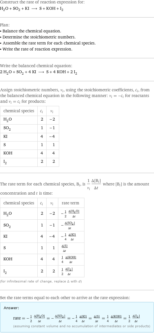 Construct the rate of reaction expression for: H_2O + SO_2 + KI ⟶ S + KOH + I_2 Plan: • Balance the chemical equation. • Determine the stoichiometric numbers. • Assemble the rate term for each chemical species. • Write the rate of reaction expression. Write the balanced chemical equation: 2 H_2O + SO_2 + 4 KI ⟶ S + 4 KOH + 2 I_2 Assign stoichiometric numbers, ν_i, using the stoichiometric coefficients, c_i, from the balanced chemical equation in the following manner: ν_i = -c_i for reactants and ν_i = c_i for products: chemical species | c_i | ν_i H_2O | 2 | -2 SO_2 | 1 | -1 KI | 4 | -4 S | 1 | 1 KOH | 4 | 4 I_2 | 2 | 2 The rate term for each chemical species, B_i, is 1/ν_i(Δ[B_i])/(Δt) where [B_i] is the amount concentration and t is time: chemical species | c_i | ν_i | rate term H_2O | 2 | -2 | -1/2 (Δ[H2O])/(Δt) SO_2 | 1 | -1 | -(Δ[SO2])/(Δt) KI | 4 | -4 | -1/4 (Δ[KI])/(Δt) S | 1 | 1 | (Δ[S])/(Δt) KOH | 4 | 4 | 1/4 (Δ[KOH])/(Δt) I_2 | 2 | 2 | 1/2 (Δ[I2])/(Δt) (for infinitesimal rate of change, replace Δ with d) Set the rate terms equal to each other to arrive at the rate expression: Answer: |   | rate = -1/2 (Δ[H2O])/(Δt) = -(Δ[SO2])/(Δt) = -1/4 (Δ[KI])/(Δt) = (Δ[S])/(Δt) = 1/4 (Δ[KOH])/(Δt) = 1/2 (Δ[I2])/(Δt) (assuming constant volume and no accumulation of intermediates or side products)