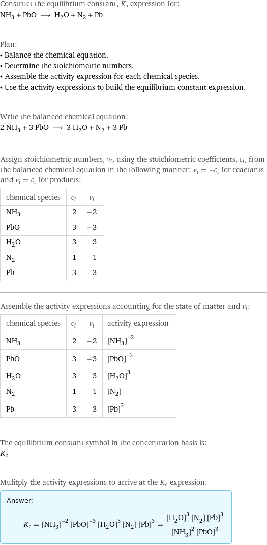 Construct the equilibrium constant, K, expression for: NH_3 + PbO ⟶ H_2O + N_2 + Pb Plan: • Balance the chemical equation. • Determine the stoichiometric numbers. • Assemble the activity expression for each chemical species. • Use the activity expressions to build the equilibrium constant expression. Write the balanced chemical equation: 2 NH_3 + 3 PbO ⟶ 3 H_2O + N_2 + 3 Pb Assign stoichiometric numbers, ν_i, using the stoichiometric coefficients, c_i, from the balanced chemical equation in the following manner: ν_i = -c_i for reactants and ν_i = c_i for products: chemical species | c_i | ν_i NH_3 | 2 | -2 PbO | 3 | -3 H_2O | 3 | 3 N_2 | 1 | 1 Pb | 3 | 3 Assemble the activity expressions accounting for the state of matter and ν_i: chemical species | c_i | ν_i | activity expression NH_3 | 2 | -2 | ([NH3])^(-2) PbO | 3 | -3 | ([PbO])^(-3) H_2O | 3 | 3 | ([H2O])^3 N_2 | 1 | 1 | [N2] Pb | 3 | 3 | ([Pb])^3 The equilibrium constant symbol in the concentration basis is: K_c Mulitply the activity expressions to arrive at the K_c expression: Answer: |   | K_c = ([NH3])^(-2) ([PbO])^(-3) ([H2O])^3 [N2] ([Pb])^3 = (([H2O])^3 [N2] ([Pb])^3)/(([NH3])^2 ([PbO])^3)