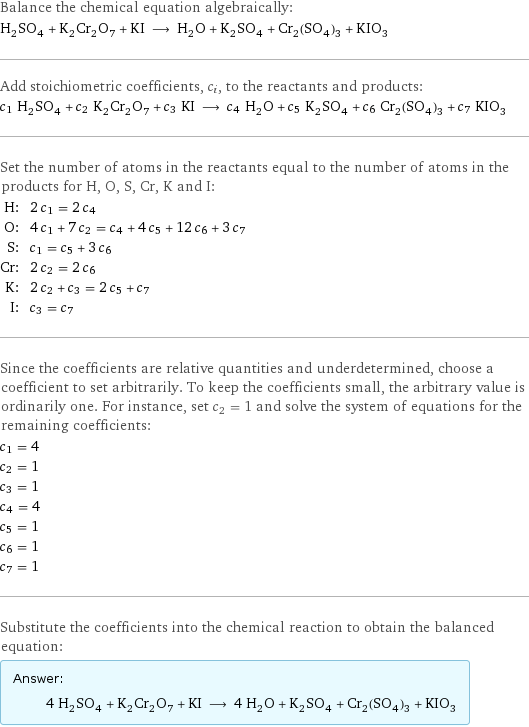 Balance the chemical equation algebraically: H_2SO_4 + K_2Cr_2O_7 + KI ⟶ H_2O + K_2SO_4 + Cr_2(SO_4)_3 + KIO_3 Add stoichiometric coefficients, c_i, to the reactants and products: c_1 H_2SO_4 + c_2 K_2Cr_2O_7 + c_3 KI ⟶ c_4 H_2O + c_5 K_2SO_4 + c_6 Cr_2(SO_4)_3 + c_7 KIO_3 Set the number of atoms in the reactants equal to the number of atoms in the products for H, O, S, Cr, K and I: H: | 2 c_1 = 2 c_4 O: | 4 c_1 + 7 c_2 = c_4 + 4 c_5 + 12 c_6 + 3 c_7 S: | c_1 = c_5 + 3 c_6 Cr: | 2 c_2 = 2 c_6 K: | 2 c_2 + c_3 = 2 c_5 + c_7 I: | c_3 = c_7 Since the coefficients are relative quantities and underdetermined, choose a coefficient to set arbitrarily. To keep the coefficients small, the arbitrary value is ordinarily one. For instance, set c_2 = 1 and solve the system of equations for the remaining coefficients: c_1 = 4 c_2 = 1 c_3 = 1 c_4 = 4 c_5 = 1 c_6 = 1 c_7 = 1 Substitute the coefficients into the chemical reaction to obtain the balanced equation: Answer: |   | 4 H_2SO_4 + K_2Cr_2O_7 + KI ⟶ 4 H_2O + K_2SO_4 + Cr_2(SO_4)_3 + KIO_3