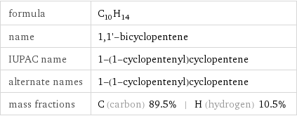 formula | C_10H_14 name | 1, 1'-bicyclopentene IUPAC name | 1-(1-cyclopentenyl)cyclopentene alternate names | 1-(1-cyclopentenyl)cyclopentene mass fractions | C (carbon) 89.5% | H (hydrogen) 10.5%