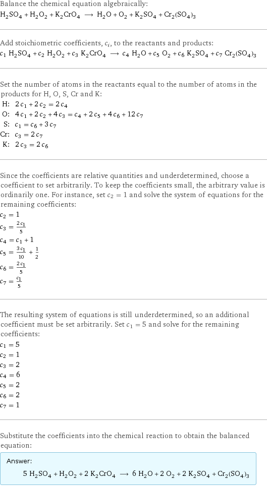 Balance the chemical equation algebraically: H_2SO_4 + H_2O_2 + K_2CrO_4 ⟶ H_2O + O_2 + K_2SO_4 + Cr_2(SO_4)_3 Add stoichiometric coefficients, c_i, to the reactants and products: c_1 H_2SO_4 + c_2 H_2O_2 + c_3 K_2CrO_4 ⟶ c_4 H_2O + c_5 O_2 + c_6 K_2SO_4 + c_7 Cr_2(SO_4)_3 Set the number of atoms in the reactants equal to the number of atoms in the products for H, O, S, Cr and K: H: | 2 c_1 + 2 c_2 = 2 c_4 O: | 4 c_1 + 2 c_2 + 4 c_3 = c_4 + 2 c_5 + 4 c_6 + 12 c_7 S: | c_1 = c_6 + 3 c_7 Cr: | c_3 = 2 c_7 K: | 2 c_3 = 2 c_6 Since the coefficients are relative quantities and underdetermined, choose a coefficient to set arbitrarily. To keep the coefficients small, the arbitrary value is ordinarily one. For instance, set c_2 = 1 and solve the system of equations for the remaining coefficients: c_2 = 1 c_3 = (2 c_1)/5 c_4 = c_1 + 1 c_5 = (3 c_1)/10 + 1/2 c_6 = (2 c_1)/5 c_7 = c_1/5 The resulting system of equations is still underdetermined, so an additional coefficient must be set arbitrarily. Set c_1 = 5 and solve for the remaining coefficients: c_1 = 5 c_2 = 1 c_3 = 2 c_4 = 6 c_5 = 2 c_6 = 2 c_7 = 1 Substitute the coefficients into the chemical reaction to obtain the balanced equation: Answer: |   | 5 H_2SO_4 + H_2O_2 + 2 K_2CrO_4 ⟶ 6 H_2O + 2 O_2 + 2 K_2SO_4 + Cr_2(SO_4)_3