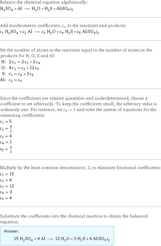 Balance the chemical equation algebraically: H_2SO_4 + Al ⟶ H_2O + H_2S + Al(SO4)3 Add stoichiometric coefficients, c_i, to the reactants and products: c_1 H_2SO_4 + c_2 Al ⟶ c_3 H_2O + c_4 H_2S + c_5 Al(SO4)3 Set the number of atoms in the reactants equal to the number of atoms in the products for H, O, S and Al: H: | 2 c_1 = 2 c_3 + 2 c_4 O: | 4 c_1 = c_3 + 12 c_5 S: | c_1 = c_4 + 3 c_5 Al: | c_2 = c_5 Since the coefficients are relative quantities and underdetermined, choose a coefficient to set arbitrarily. To keep the coefficients small, the arbitrary value is ordinarily one. For instance, set c_4 = 1 and solve the system of equations for the remaining coefficients: c_1 = 5 c_2 = 4/3 c_3 = 4 c_4 = 1 c_5 = 4/3 Multiply by the least common denominator, 3, to eliminate fractional coefficients: c_1 = 15 c_2 = 4 c_3 = 12 c_4 = 3 c_5 = 4 Substitute the coefficients into the chemical reaction to obtain the balanced equation: Answer: |   | 15 H_2SO_4 + 4 Al ⟶ 12 H_2O + 3 H_2S + 4 Al(SO4)3