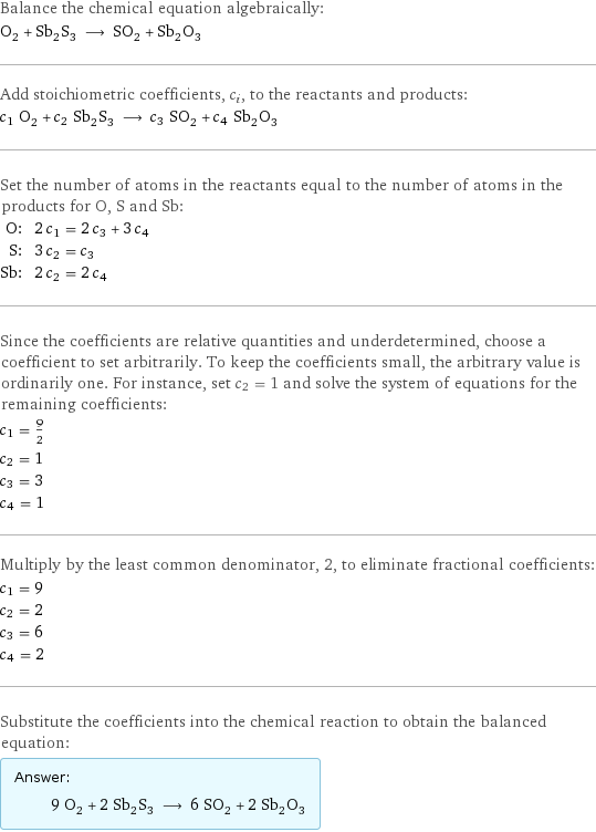 Balance the chemical equation algebraically: O_2 + Sb_2S_3 ⟶ SO_2 + Sb_2O_3 Add stoichiometric coefficients, c_i, to the reactants and products: c_1 O_2 + c_2 Sb_2S_3 ⟶ c_3 SO_2 + c_4 Sb_2O_3 Set the number of atoms in the reactants equal to the number of atoms in the products for O, S and Sb: O: | 2 c_1 = 2 c_3 + 3 c_4 S: | 3 c_2 = c_3 Sb: | 2 c_2 = 2 c_4 Since the coefficients are relative quantities and underdetermined, choose a coefficient to set arbitrarily. To keep the coefficients small, the arbitrary value is ordinarily one. For instance, set c_2 = 1 and solve the system of equations for the remaining coefficients: c_1 = 9/2 c_2 = 1 c_3 = 3 c_4 = 1 Multiply by the least common denominator, 2, to eliminate fractional coefficients: c_1 = 9 c_2 = 2 c_3 = 6 c_4 = 2 Substitute the coefficients into the chemical reaction to obtain the balanced equation: Answer: |   | 9 O_2 + 2 Sb_2S_3 ⟶ 6 SO_2 + 2 Sb_2O_3