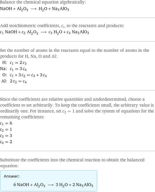 Balance the chemical equation algebraically: NaOH + Al_2O_3 ⟶ H_2O + Na3AlO3 Add stoichiometric coefficients, c_i, to the reactants and products: c_1 NaOH + c_2 Al_2O_3 ⟶ c_3 H_2O + c_4 Na3AlO3 Set the number of atoms in the reactants equal to the number of atoms in the products for H, Na, O and Al: H: | c_1 = 2 c_3 Na: | c_1 = 3 c_4 O: | c_1 + 3 c_2 = c_3 + 3 c_4 Al: | 2 c_2 = c_4 Since the coefficients are relative quantities and underdetermined, choose a coefficient to set arbitrarily. To keep the coefficients small, the arbitrary value is ordinarily one. For instance, set c_2 = 1 and solve the system of equations for the remaining coefficients: c_1 = 6 c_2 = 1 c_3 = 3 c_4 = 2 Substitute the coefficients into the chemical reaction to obtain the balanced equation: Answer: |   | 6 NaOH + Al_2O_3 ⟶ 3 H_2O + 2 Na3AlO3