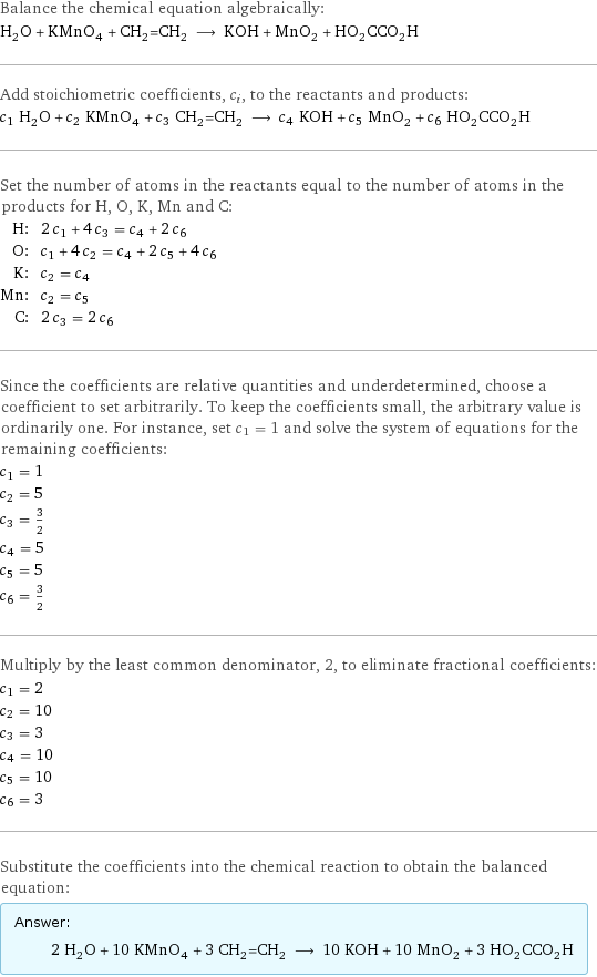 Balance the chemical equation algebraically: H_2O + KMnO_4 + CH_2=CH_2 ⟶ KOH + MnO_2 + HO_2CCO_2H Add stoichiometric coefficients, c_i, to the reactants and products: c_1 H_2O + c_2 KMnO_4 + c_3 CH_2=CH_2 ⟶ c_4 KOH + c_5 MnO_2 + c_6 HO_2CCO_2H Set the number of atoms in the reactants equal to the number of atoms in the products for H, O, K, Mn and C: H: | 2 c_1 + 4 c_3 = c_4 + 2 c_6 O: | c_1 + 4 c_2 = c_4 + 2 c_5 + 4 c_6 K: | c_2 = c_4 Mn: | c_2 = c_5 C: | 2 c_3 = 2 c_6 Since the coefficients are relative quantities and underdetermined, choose a coefficient to set arbitrarily. To keep the coefficients small, the arbitrary value is ordinarily one. For instance, set c_1 = 1 and solve the system of equations for the remaining coefficients: c_1 = 1 c_2 = 5 c_3 = 3/2 c_4 = 5 c_5 = 5 c_6 = 3/2 Multiply by the least common denominator, 2, to eliminate fractional coefficients: c_1 = 2 c_2 = 10 c_3 = 3 c_4 = 10 c_5 = 10 c_6 = 3 Substitute the coefficients into the chemical reaction to obtain the balanced equation: Answer: |   | 2 H_2O + 10 KMnO_4 + 3 CH_2=CH_2 ⟶ 10 KOH + 10 MnO_2 + 3 HO_2CCO_2H