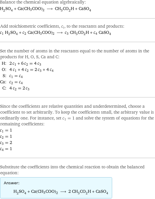 Balance the chemical equation algebraically: H_2SO_4 + Ca(CH3COO)2 ⟶ CH_3CO_2H + CaSO_4 Add stoichiometric coefficients, c_i, to the reactants and products: c_1 H_2SO_4 + c_2 Ca(CH3COO)2 ⟶ c_3 CH_3CO_2H + c_4 CaSO_4 Set the number of atoms in the reactants equal to the number of atoms in the products for H, O, S, Ca and C: H: | 2 c_1 + 6 c_2 = 4 c_3 O: | 4 c_1 + 4 c_2 = 2 c_3 + 4 c_4 S: | c_1 = c_4 Ca: | c_2 = c_4 C: | 4 c_2 = 2 c_3 Since the coefficients are relative quantities and underdetermined, choose a coefficient to set arbitrarily. To keep the coefficients small, the arbitrary value is ordinarily one. For instance, set c_1 = 1 and solve the system of equations for the remaining coefficients: c_1 = 1 c_2 = 1 c_3 = 2 c_4 = 1 Substitute the coefficients into the chemical reaction to obtain the balanced equation: Answer: |   | H_2SO_4 + Ca(CH3COO)2 ⟶ 2 CH_3CO_2H + CaSO_4