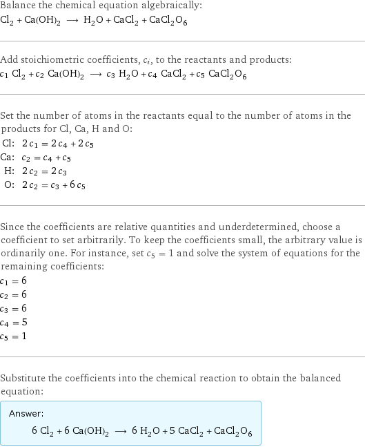 Balance the chemical equation algebraically: Cl_2 + Ca(OH)_2 ⟶ H_2O + CaCl_2 + CaCl_2O_6 Add stoichiometric coefficients, c_i, to the reactants and products: c_1 Cl_2 + c_2 Ca(OH)_2 ⟶ c_3 H_2O + c_4 CaCl_2 + c_5 CaCl_2O_6 Set the number of atoms in the reactants equal to the number of atoms in the products for Cl, Ca, H and O: Cl: | 2 c_1 = 2 c_4 + 2 c_5 Ca: | c_2 = c_4 + c_5 H: | 2 c_2 = 2 c_3 O: | 2 c_2 = c_3 + 6 c_5 Since the coefficients are relative quantities and underdetermined, choose a coefficient to set arbitrarily. To keep the coefficients small, the arbitrary value is ordinarily one. For instance, set c_5 = 1 and solve the system of equations for the remaining coefficients: c_1 = 6 c_2 = 6 c_3 = 6 c_4 = 5 c_5 = 1 Substitute the coefficients into the chemical reaction to obtain the balanced equation: Answer: |   | 6 Cl_2 + 6 Ca(OH)_2 ⟶ 6 H_2O + 5 CaCl_2 + CaCl_2O_6