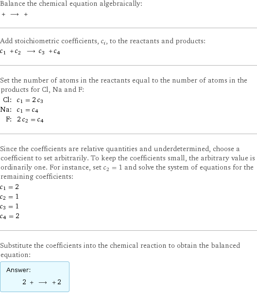 Balance the chemical equation algebraically:  + ⟶ +  Add stoichiometric coefficients, c_i, to the reactants and products: c_1 + c_2 ⟶ c_3 + c_4  Set the number of atoms in the reactants equal to the number of atoms in the products for Cl, Na and F: Cl: | c_1 = 2 c_3 Na: | c_1 = c_4 F: | 2 c_2 = c_4 Since the coefficients are relative quantities and underdetermined, choose a coefficient to set arbitrarily. To keep the coefficients small, the arbitrary value is ordinarily one. For instance, set c_2 = 1 and solve the system of equations for the remaining coefficients: c_1 = 2 c_2 = 1 c_3 = 1 c_4 = 2 Substitute the coefficients into the chemical reaction to obtain the balanced equation: Answer: |   | 2 + ⟶ + 2 