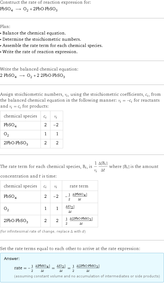 Construct the rate of reaction expression for: PbSO_4 ⟶ O_2 + 2PbO·PbSO_3 Plan: • Balance the chemical equation. • Determine the stoichiometric numbers. • Assemble the rate term for each chemical species. • Write the rate of reaction expression. Write the balanced chemical equation: 2 PbSO_4 ⟶ O_2 + 2 2PbO·PbSO_3 Assign stoichiometric numbers, ν_i, using the stoichiometric coefficients, c_i, from the balanced chemical equation in the following manner: ν_i = -c_i for reactants and ν_i = c_i for products: chemical species | c_i | ν_i PbSO_4 | 2 | -2 O_2 | 1 | 1 2PbO·PbSO_3 | 2 | 2 The rate term for each chemical species, B_i, is 1/ν_i(Δ[B_i])/(Δt) where [B_i] is the amount concentration and t is time: chemical species | c_i | ν_i | rate term PbSO_4 | 2 | -2 | -1/2 (Δ[PbSO4])/(Δt) O_2 | 1 | 1 | (Δ[O2])/(Δt) 2PbO·PbSO_3 | 2 | 2 | 1/2 (Δ[2PbO·PbSO3])/(Δt) (for infinitesimal rate of change, replace Δ with d) Set the rate terms equal to each other to arrive at the rate expression: Answer: |   | rate = -1/2 (Δ[PbSO4])/(Δt) = (Δ[O2])/(Δt) = 1/2 (Δ[2PbO·PbSO3])/(Δt) (assuming constant volume and no accumulation of intermediates or side products)