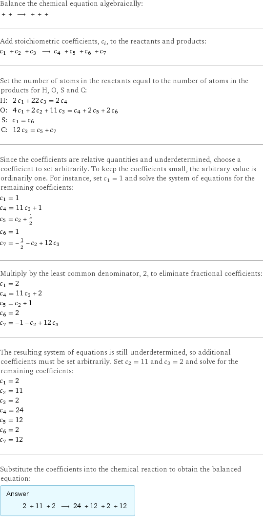 Balance the chemical equation algebraically:  + + ⟶ + + +  Add stoichiometric coefficients, c_i, to the reactants and products: c_1 + c_2 + c_3 ⟶ c_4 + c_5 + c_6 + c_7  Set the number of atoms in the reactants equal to the number of atoms in the products for H, O, S and C: H: | 2 c_1 + 22 c_3 = 2 c_4 O: | 4 c_1 + 2 c_2 + 11 c_3 = c_4 + 2 c_5 + 2 c_6 S: | c_1 = c_6 C: | 12 c_3 = c_5 + c_7 Since the coefficients are relative quantities and underdetermined, choose a coefficient to set arbitrarily. To keep the coefficients small, the arbitrary value is ordinarily one. For instance, set c_1 = 1 and solve the system of equations for the remaining coefficients: c_1 = 1 c_4 = 11 c_3 + 1 c_5 = c_2 + 1/2 c_6 = 1 c_7 = -1/2 - c_2 + 12 c_3 Multiply by the least common denominator, 2, to eliminate fractional coefficients: c_1 = 2 c_4 = 11 c_3 + 2 c_5 = c_2 + 1 c_6 = 2 c_7 = -1 - c_2 + 12 c_3 The resulting system of equations is still underdetermined, so additional coefficients must be set arbitrarily. Set c_2 = 11 and c_3 = 2 and solve for the remaining coefficients: c_1 = 2 c_2 = 11 c_3 = 2 c_4 = 24 c_5 = 12 c_6 = 2 c_7 = 12 Substitute the coefficients into the chemical reaction to obtain the balanced equation: Answer: |   | 2 + 11 + 2 ⟶ 24 + 12 + 2 + 12 