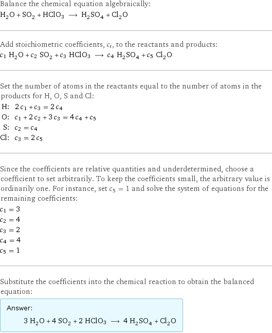 Balance the chemical equation algebraically: H_2O + SO_2 + HClO3 ⟶ H_2SO_4 + Cl_2O Add stoichiometric coefficients, c_i, to the reactants and products: c_1 H_2O + c_2 SO_2 + c_3 HClO3 ⟶ c_4 H_2SO_4 + c_5 Cl_2O Set the number of atoms in the reactants equal to the number of atoms in the products for H, O, S and Cl: H: | 2 c_1 + c_3 = 2 c_4 O: | c_1 + 2 c_2 + 3 c_3 = 4 c_4 + c_5 S: | c_2 = c_4 Cl: | c_3 = 2 c_5 Since the coefficients are relative quantities and underdetermined, choose a coefficient to set arbitrarily. To keep the coefficients small, the arbitrary value is ordinarily one. For instance, set c_5 = 1 and solve the system of equations for the remaining coefficients: c_1 = 3 c_2 = 4 c_3 = 2 c_4 = 4 c_5 = 1 Substitute the coefficients into the chemical reaction to obtain the balanced equation: Answer: |   | 3 H_2O + 4 SO_2 + 2 HClO3 ⟶ 4 H_2SO_4 + Cl_2O