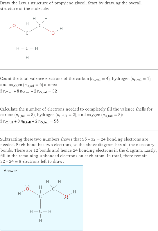 Draw the Lewis structure of propylene glycol. Start by drawing the overall structure of the molecule:  Count the total valence electrons of the carbon (n_C, val = 4), hydrogen (n_H, val = 1), and oxygen (n_O, val = 6) atoms: 3 n_C, val + 8 n_H, val + 2 n_O, val = 32 Calculate the number of electrons needed to completely fill the valence shells for carbon (n_C, full = 8), hydrogen (n_H, full = 2), and oxygen (n_O, full = 8): 3 n_C, full + 8 n_H, full + 2 n_O, full = 56 Subtracting these two numbers shows that 56 - 32 = 24 bonding electrons are needed. Each bond has two electrons, so the above diagram has all the necessary bonds. There are 12 bonds and hence 24 bonding electrons in the diagram. Lastly, fill in the remaining unbonded electrons on each atom. In total, there remain 32 - 24 = 8 electrons left to draw: Answer: |   | 