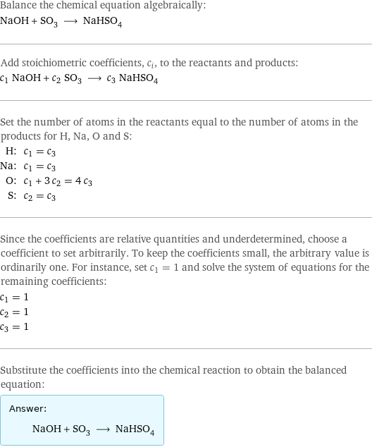 Balance the chemical equation algebraically: NaOH + SO_3 ⟶ NaHSO_4 Add stoichiometric coefficients, c_i, to the reactants and products: c_1 NaOH + c_2 SO_3 ⟶ c_3 NaHSO_4 Set the number of atoms in the reactants equal to the number of atoms in the products for H, Na, O and S: H: | c_1 = c_3 Na: | c_1 = c_3 O: | c_1 + 3 c_2 = 4 c_3 S: | c_2 = c_3 Since the coefficients are relative quantities and underdetermined, choose a coefficient to set arbitrarily. To keep the coefficients small, the arbitrary value is ordinarily one. For instance, set c_1 = 1 and solve the system of equations for the remaining coefficients: c_1 = 1 c_2 = 1 c_3 = 1 Substitute the coefficients into the chemical reaction to obtain the balanced equation: Answer: |   | NaOH + SO_3 ⟶ NaHSO_4