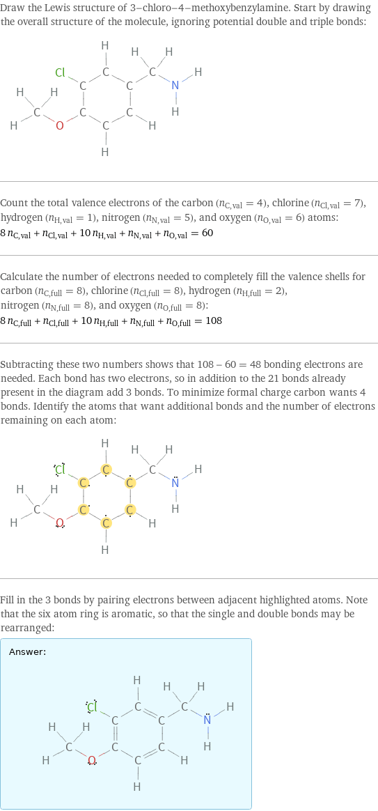 Draw the Lewis structure of 3-chloro-4-methoxybenzylamine. Start by drawing the overall structure of the molecule, ignoring potential double and triple bonds:  Count the total valence electrons of the carbon (n_C, val = 4), chlorine (n_Cl, val = 7), hydrogen (n_H, val = 1), nitrogen (n_N, val = 5), and oxygen (n_O, val = 6) atoms: 8 n_C, val + n_Cl, val + 10 n_H, val + n_N, val + n_O, val = 60 Calculate the number of electrons needed to completely fill the valence shells for carbon (n_C, full = 8), chlorine (n_Cl, full = 8), hydrogen (n_H, full = 2), nitrogen (n_N, full = 8), and oxygen (n_O, full = 8): 8 n_C, full + n_Cl, full + 10 n_H, full + n_N, full + n_O, full = 108 Subtracting these two numbers shows that 108 - 60 = 48 bonding electrons are needed. Each bond has two electrons, so in addition to the 21 bonds already present in the diagram add 3 bonds. To minimize formal charge carbon wants 4 bonds. Identify the atoms that want additional bonds and the number of electrons remaining on each atom:  Fill in the 3 bonds by pairing electrons between adjacent highlighted atoms. Note that the six atom ring is aromatic, so that the single and double bonds may be rearranged: Answer: |   | 