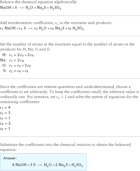 Balance the chemical equation algebraically: NaOH + S ⟶ H_2O + Na_2S + H_2SO_3 Add stoichiometric coefficients, c_i, to the reactants and products: c_1 NaOH + c_2 S ⟶ c_3 H_2O + c_4 Na_2S + c_5 H_2SO_3 Set the number of atoms in the reactants equal to the number of atoms in the products for H, Na, O and S: H: | c_1 = 2 c_3 + 2 c_5 Na: | c_1 = 2 c_4 O: | c_1 = c_3 + 3 c_5 S: | c_2 = c_4 + c_5 Since the coefficients are relative quantities and underdetermined, choose a coefficient to set arbitrarily. To keep the coefficients small, the arbitrary value is ordinarily one. For instance, set c_3 = 1 and solve the system of equations for the remaining coefficients: c_1 = 4 c_2 = 3 c_3 = 1 c_4 = 2 c_5 = 1 Substitute the coefficients into the chemical reaction to obtain the balanced equation: Answer: |   | 4 NaOH + 3 S ⟶ H_2O + 2 Na_2S + H_2SO_3