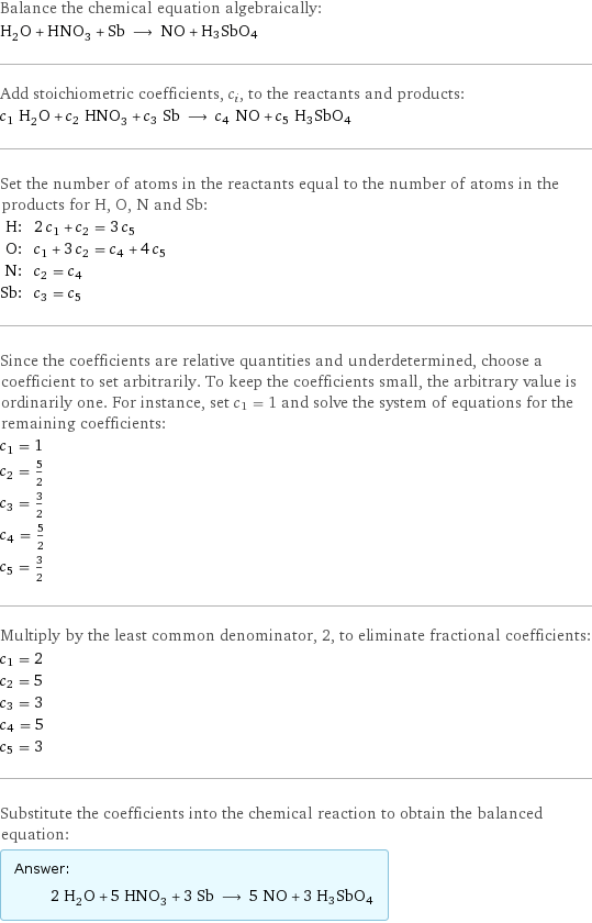 Balance the chemical equation algebraically: H_2O + HNO_3 + Sb ⟶ NO + H3SbO4 Add stoichiometric coefficients, c_i, to the reactants and products: c_1 H_2O + c_2 HNO_3 + c_3 Sb ⟶ c_4 NO + c_5 H3SbO4 Set the number of atoms in the reactants equal to the number of atoms in the products for H, O, N and Sb: H: | 2 c_1 + c_2 = 3 c_5 O: | c_1 + 3 c_2 = c_4 + 4 c_5 N: | c_2 = c_4 Sb: | c_3 = c_5 Since the coefficients are relative quantities and underdetermined, choose a coefficient to set arbitrarily. To keep the coefficients small, the arbitrary value is ordinarily one. For instance, set c_1 = 1 and solve the system of equations for the remaining coefficients: c_1 = 1 c_2 = 5/2 c_3 = 3/2 c_4 = 5/2 c_5 = 3/2 Multiply by the least common denominator, 2, to eliminate fractional coefficients: c_1 = 2 c_2 = 5 c_3 = 3 c_4 = 5 c_5 = 3 Substitute the coefficients into the chemical reaction to obtain the balanced equation: Answer: |   | 2 H_2O + 5 HNO_3 + 3 Sb ⟶ 5 NO + 3 H3SbO4