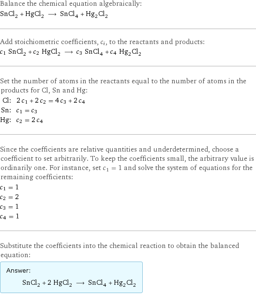 Balance the chemical equation algebraically: SnCl_2 + HgCl_2 ⟶ SnCl_4 + Hg_2Cl_2 Add stoichiometric coefficients, c_i, to the reactants and products: c_1 SnCl_2 + c_2 HgCl_2 ⟶ c_3 SnCl_4 + c_4 Hg_2Cl_2 Set the number of atoms in the reactants equal to the number of atoms in the products for Cl, Sn and Hg: Cl: | 2 c_1 + 2 c_2 = 4 c_3 + 2 c_4 Sn: | c_1 = c_3 Hg: | c_2 = 2 c_4 Since the coefficients are relative quantities and underdetermined, choose a coefficient to set arbitrarily. To keep the coefficients small, the arbitrary value is ordinarily one. For instance, set c_1 = 1 and solve the system of equations for the remaining coefficients: c_1 = 1 c_2 = 2 c_3 = 1 c_4 = 1 Substitute the coefficients into the chemical reaction to obtain the balanced equation: Answer: |   | SnCl_2 + 2 HgCl_2 ⟶ SnCl_4 + Hg_2Cl_2