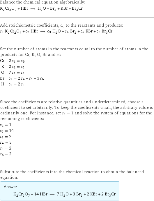 Balance the chemical equation algebraically: K_2Cr_2O_7 + HBr ⟶ H_2O + Br_2 + KBr + Br_3Cr Add stoichiometric coefficients, c_i, to the reactants and products: c_1 K_2Cr_2O_7 + c_2 HBr ⟶ c_3 H_2O + c_4 Br_2 + c_5 KBr + c_6 Br_3Cr Set the number of atoms in the reactants equal to the number of atoms in the products for Cr, K, O, Br and H: Cr: | 2 c_1 = c_6 K: | 2 c_1 = c_5 O: | 7 c_1 = c_3 Br: | c_2 = 2 c_4 + c_5 + 3 c_6 H: | c_2 = 2 c_3 Since the coefficients are relative quantities and underdetermined, choose a coefficient to set arbitrarily. To keep the coefficients small, the arbitrary value is ordinarily one. For instance, set c_1 = 1 and solve the system of equations for the remaining coefficients: c_1 = 1 c_2 = 14 c_3 = 7 c_4 = 3 c_5 = 2 c_6 = 2 Substitute the coefficients into the chemical reaction to obtain the balanced equation: Answer: |   | K_2Cr_2O_7 + 14 HBr ⟶ 7 H_2O + 3 Br_2 + 2 KBr + 2 Br_3Cr