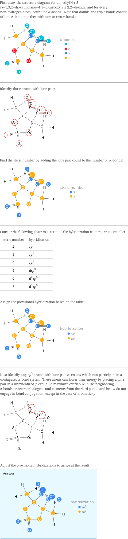 First draw the structure diagram for dimethyl(4 r, 5 r)-1, 3, 2-dioxathiolane-4, 5-dicarboxylate 2, 2-dioxide, and for every non-hydrogen atom, count the σ-bonds. Note that double and triple bonds consist of one σ-bond together with one or two π-bonds:  Identify those atoms with lone pairs:  Find the steric number by adding the lone pair count to the number of σ-bonds:  Consult the following chart to determine the hybridization from the steric number: steric number | hybridization 2 | sp 3 | sp^2 4 | sp^3 5 | dsp^3 6 | d^2sp^3 7 | d^3sp^3 Assign the provisional hybridization based on the table:  Next identify any sp^3 atoms with lone pair electrons which can participate in a conjugated π-bond system. These atoms can lower their energy by placing a lone pair in a unhybridized p orbital to maximize overlap with the neighboring π-bonds. Note that halogens and elements from the third period and below do not engage in bond conjugation, except in the case of aromaticity:  Adjust the provisional hybridizations to arrive at the result: Answer: |   | 