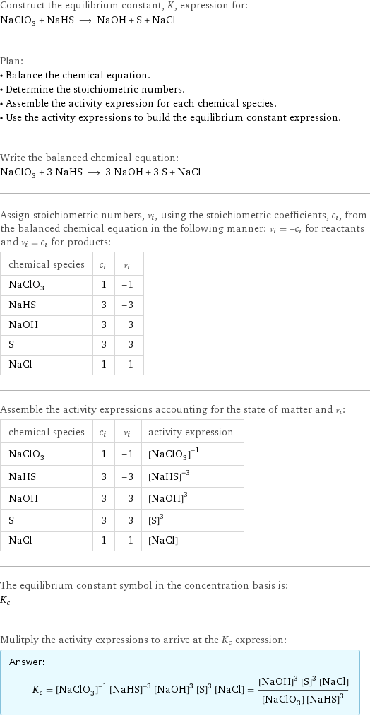 Construct the equilibrium constant, K, expression for: NaClO_3 + NaHS ⟶ NaOH + S + NaCl Plan: • Balance the chemical equation. • Determine the stoichiometric numbers. • Assemble the activity expression for each chemical species. • Use the activity expressions to build the equilibrium constant expression. Write the balanced chemical equation: NaClO_3 + 3 NaHS ⟶ 3 NaOH + 3 S + NaCl Assign stoichiometric numbers, ν_i, using the stoichiometric coefficients, c_i, from the balanced chemical equation in the following manner: ν_i = -c_i for reactants and ν_i = c_i for products: chemical species | c_i | ν_i NaClO_3 | 1 | -1 NaHS | 3 | -3 NaOH | 3 | 3 S | 3 | 3 NaCl | 1 | 1 Assemble the activity expressions accounting for the state of matter and ν_i: chemical species | c_i | ν_i | activity expression NaClO_3 | 1 | -1 | ([NaClO3])^(-1) NaHS | 3 | -3 | ([NaHS])^(-3) NaOH | 3 | 3 | ([NaOH])^3 S | 3 | 3 | ([S])^3 NaCl | 1 | 1 | [NaCl] The equilibrium constant symbol in the concentration basis is: K_c Mulitply the activity expressions to arrive at the K_c expression: Answer: |   | K_c = ([NaClO3])^(-1) ([NaHS])^(-3) ([NaOH])^3 ([S])^3 [NaCl] = (([NaOH])^3 ([S])^3 [NaCl])/([NaClO3] ([NaHS])^3)