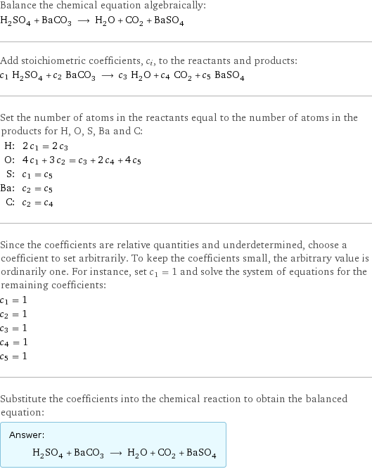 Balance the chemical equation algebraically: H_2SO_4 + BaCO_3 ⟶ H_2O + CO_2 + BaSO_4 Add stoichiometric coefficients, c_i, to the reactants and products: c_1 H_2SO_4 + c_2 BaCO_3 ⟶ c_3 H_2O + c_4 CO_2 + c_5 BaSO_4 Set the number of atoms in the reactants equal to the number of atoms in the products for H, O, S, Ba and C: H: | 2 c_1 = 2 c_3 O: | 4 c_1 + 3 c_2 = c_3 + 2 c_4 + 4 c_5 S: | c_1 = c_5 Ba: | c_2 = c_5 C: | c_2 = c_4 Since the coefficients are relative quantities and underdetermined, choose a coefficient to set arbitrarily. To keep the coefficients small, the arbitrary value is ordinarily one. For instance, set c_1 = 1 and solve the system of equations for the remaining coefficients: c_1 = 1 c_2 = 1 c_3 = 1 c_4 = 1 c_5 = 1 Substitute the coefficients into the chemical reaction to obtain the balanced equation: Answer: |   | H_2SO_4 + BaCO_3 ⟶ H_2O + CO_2 + BaSO_4