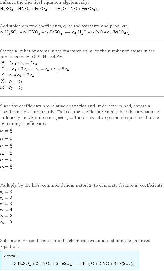 Balance the chemical equation algebraically: H_2SO_4 + HNO_3 + FeSO_4 ⟶ H_2O + NO + Fe(SO4)2 Add stoichiometric coefficients, c_i, to the reactants and products: c_1 H_2SO_4 + c_2 HNO_3 + c_3 FeSO_4 ⟶ c_4 H_2O + c_5 NO + c_6 Fe(SO4)2 Set the number of atoms in the reactants equal to the number of atoms in the products for H, O, S, N and Fe: H: | 2 c_1 + c_2 = 2 c_4 O: | 4 c_1 + 3 c_2 + 4 c_3 = c_4 + c_5 + 8 c_6 S: | c_1 + c_3 = 2 c_6 N: | c_2 = c_5 Fe: | c_3 = c_6 Since the coefficients are relative quantities and underdetermined, choose a coefficient to set arbitrarily. To keep the coefficients small, the arbitrary value is ordinarily one. For instance, set c_2 = 1 and solve the system of equations for the remaining coefficients: c_1 = 3/2 c_2 = 1 c_3 = 3/2 c_4 = 2 c_5 = 1 c_6 = 3/2 Multiply by the least common denominator, 2, to eliminate fractional coefficients: c_1 = 3 c_2 = 2 c_3 = 3 c_4 = 4 c_5 = 2 c_6 = 3 Substitute the coefficients into the chemical reaction to obtain the balanced equation: Answer: |   | 3 H_2SO_4 + 2 HNO_3 + 3 FeSO_4 ⟶ 4 H_2O + 2 NO + 3 Fe(SO4)2