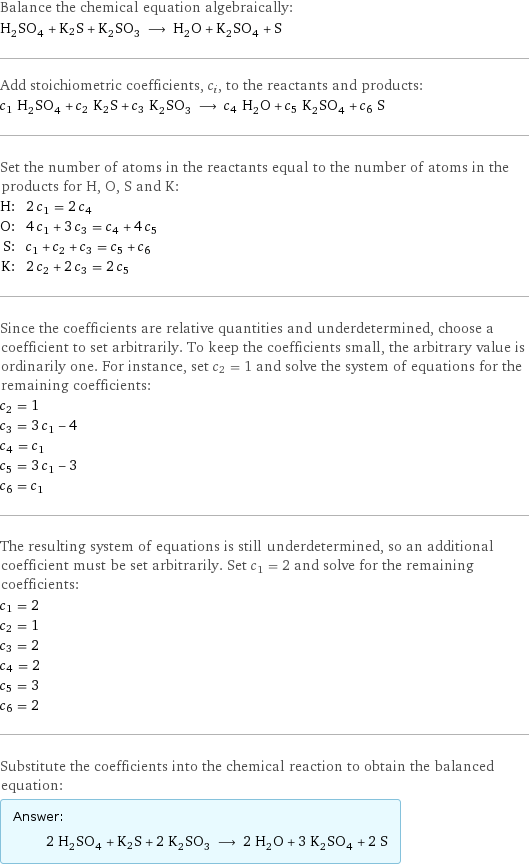 Balance the chemical equation algebraically: H_2SO_4 + K2S + K_2SO_3 ⟶ H_2O + K_2SO_4 + S Add stoichiometric coefficients, c_i, to the reactants and products: c_1 H_2SO_4 + c_2 K2S + c_3 K_2SO_3 ⟶ c_4 H_2O + c_5 K_2SO_4 + c_6 S Set the number of atoms in the reactants equal to the number of atoms in the products for H, O, S and K: H: | 2 c_1 = 2 c_4 O: | 4 c_1 + 3 c_3 = c_4 + 4 c_5 S: | c_1 + c_2 + c_3 = c_5 + c_6 K: | 2 c_2 + 2 c_3 = 2 c_5 Since the coefficients are relative quantities and underdetermined, choose a coefficient to set arbitrarily. To keep the coefficients small, the arbitrary value is ordinarily one. For instance, set c_2 = 1 and solve the system of equations for the remaining coefficients: c_2 = 1 c_3 = 3 c_1 - 4 c_4 = c_1 c_5 = 3 c_1 - 3 c_6 = c_1 The resulting system of equations is still underdetermined, so an additional coefficient must be set arbitrarily. Set c_1 = 2 and solve for the remaining coefficients: c_1 = 2 c_2 = 1 c_3 = 2 c_4 = 2 c_5 = 3 c_6 = 2 Substitute the coefficients into the chemical reaction to obtain the balanced equation: Answer: |   | 2 H_2SO_4 + K2S + 2 K_2SO_3 ⟶ 2 H_2O + 3 K_2SO_4 + 2 S