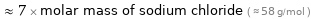  ≈ 7 × molar mass of sodium chloride ( ≈ 58 g/mol )