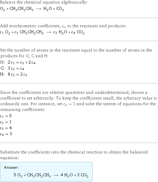 Balance the chemical equation algebraically: O_2 + CH_3CH_2CH_3 ⟶ H_2O + CO_2 Add stoichiometric coefficients, c_i, to the reactants and products: c_1 O_2 + c_2 CH_3CH_2CH_3 ⟶ c_3 H_2O + c_4 CO_2 Set the number of atoms in the reactants equal to the number of atoms in the products for O, C and H: O: | 2 c_1 = c_3 + 2 c_4 C: | 3 c_2 = c_4 H: | 8 c_2 = 2 c_3 Since the coefficients are relative quantities and underdetermined, choose a coefficient to set arbitrarily. To keep the coefficients small, the arbitrary value is ordinarily one. For instance, set c_2 = 1 and solve the system of equations for the remaining coefficients: c_1 = 5 c_2 = 1 c_3 = 4 c_4 = 3 Substitute the coefficients into the chemical reaction to obtain the balanced equation: Answer: |   | 5 O_2 + CH_3CH_2CH_3 ⟶ 4 H_2O + 3 CO_2