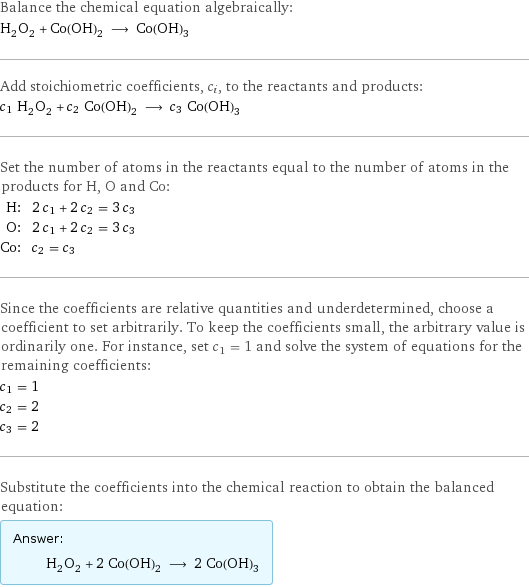 Balance the chemical equation algebraically: H_2O_2 + Co(OH)_2 ⟶ Co(OH)_3 Add stoichiometric coefficients, c_i, to the reactants and products: c_1 H_2O_2 + c_2 Co(OH)_2 ⟶ c_3 Co(OH)_3 Set the number of atoms in the reactants equal to the number of atoms in the products for H, O and Co: H: | 2 c_1 + 2 c_2 = 3 c_3 O: | 2 c_1 + 2 c_2 = 3 c_3 Co: | c_2 = c_3 Since the coefficients are relative quantities and underdetermined, choose a coefficient to set arbitrarily. To keep the coefficients small, the arbitrary value is ordinarily one. For instance, set c_1 = 1 and solve the system of equations for the remaining coefficients: c_1 = 1 c_2 = 2 c_3 = 2 Substitute the coefficients into the chemical reaction to obtain the balanced equation: Answer: |   | H_2O_2 + 2 Co(OH)_2 ⟶ 2 Co(OH)_3