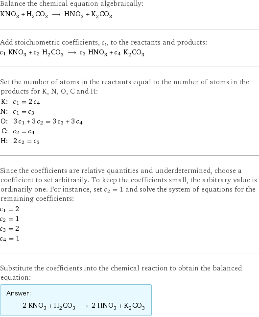 Balance the chemical equation algebraically: KNO_3 + H_2CO_3 ⟶ HNO_3 + K_2CO_3 Add stoichiometric coefficients, c_i, to the reactants and products: c_1 KNO_3 + c_2 H_2CO_3 ⟶ c_3 HNO_3 + c_4 K_2CO_3 Set the number of atoms in the reactants equal to the number of atoms in the products for K, N, O, C and H: K: | c_1 = 2 c_4 N: | c_1 = c_3 O: | 3 c_1 + 3 c_2 = 3 c_3 + 3 c_4 C: | c_2 = c_4 H: | 2 c_2 = c_3 Since the coefficients are relative quantities and underdetermined, choose a coefficient to set arbitrarily. To keep the coefficients small, the arbitrary value is ordinarily one. For instance, set c_2 = 1 and solve the system of equations for the remaining coefficients: c_1 = 2 c_2 = 1 c_3 = 2 c_4 = 1 Substitute the coefficients into the chemical reaction to obtain the balanced equation: Answer: |   | 2 KNO_3 + H_2CO_3 ⟶ 2 HNO_3 + K_2CO_3