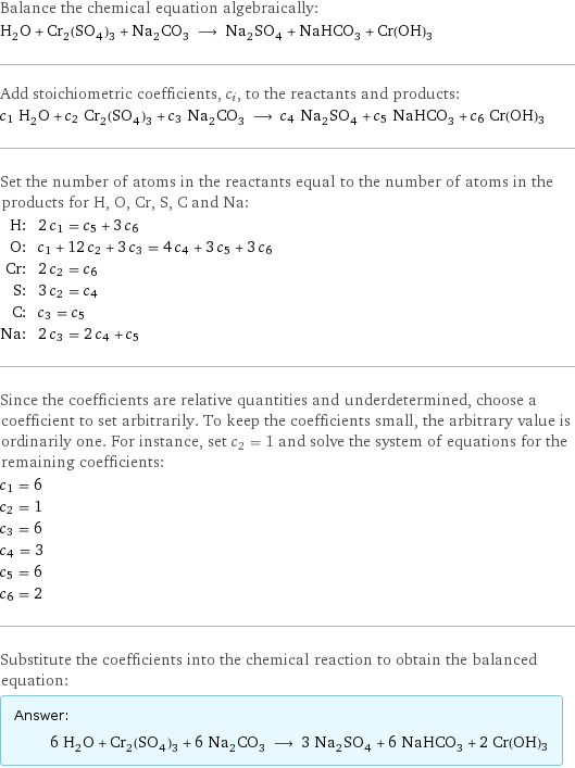 Balance the chemical equation algebraically: H_2O + Cr_2(SO_4)_3 + Na_2CO_3 ⟶ Na_2SO_4 + NaHCO_3 + Cr(OH)3 Add stoichiometric coefficients, c_i, to the reactants and products: c_1 H_2O + c_2 Cr_2(SO_4)_3 + c_3 Na_2CO_3 ⟶ c_4 Na_2SO_4 + c_5 NaHCO_3 + c_6 Cr(OH)3 Set the number of atoms in the reactants equal to the number of atoms in the products for H, O, Cr, S, C and Na: H: | 2 c_1 = c_5 + 3 c_6 O: | c_1 + 12 c_2 + 3 c_3 = 4 c_4 + 3 c_5 + 3 c_6 Cr: | 2 c_2 = c_6 S: | 3 c_2 = c_4 C: | c_3 = c_5 Na: | 2 c_3 = 2 c_4 + c_5 Since the coefficients are relative quantities and underdetermined, choose a coefficient to set arbitrarily. To keep the coefficients small, the arbitrary value is ordinarily one. For instance, set c_2 = 1 and solve the system of equations for the remaining coefficients: c_1 = 6 c_2 = 1 c_3 = 6 c_4 = 3 c_5 = 6 c_6 = 2 Substitute the coefficients into the chemical reaction to obtain the balanced equation: Answer: |   | 6 H_2O + Cr_2(SO_4)_3 + 6 Na_2CO_3 ⟶ 3 Na_2SO_4 + 6 NaHCO_3 + 2 Cr(OH)3