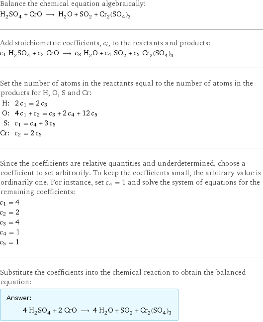 Balance the chemical equation algebraically: H_2SO_4 + CrO ⟶ H_2O + SO_2 + Cr_2(SO_4)_3 Add stoichiometric coefficients, c_i, to the reactants and products: c_1 H_2SO_4 + c_2 CrO ⟶ c_3 H_2O + c_4 SO_2 + c_5 Cr_2(SO_4)_3 Set the number of atoms in the reactants equal to the number of atoms in the products for H, O, S and Cr: H: | 2 c_1 = 2 c_3 O: | 4 c_1 + c_2 = c_3 + 2 c_4 + 12 c_5 S: | c_1 = c_4 + 3 c_5 Cr: | c_2 = 2 c_5 Since the coefficients are relative quantities and underdetermined, choose a coefficient to set arbitrarily. To keep the coefficients small, the arbitrary value is ordinarily one. For instance, set c_4 = 1 and solve the system of equations for the remaining coefficients: c_1 = 4 c_2 = 2 c_3 = 4 c_4 = 1 c_5 = 1 Substitute the coefficients into the chemical reaction to obtain the balanced equation: Answer: |   | 4 H_2SO_4 + 2 CrO ⟶ 4 H_2O + SO_2 + Cr_2(SO_4)_3