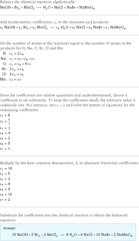 Balance the chemical equation algebraically: NaOH + Br_2 + MnCl_2 ⟶ H_2O + NaCl + NaBr + NaMnO_4 Add stoichiometric coefficients, c_i, to the reactants and products: c_1 NaOH + c_2 Br_2 + c_3 MnCl_2 ⟶ c_4 H_2O + c_5 NaCl + c_6 NaBr + c_7 NaMnO_4 Set the number of atoms in the reactants equal to the number of atoms in the products for H, Na, O, Br, Cl and Mn: H: | c_1 = 2 c_4 Na: | c_1 = c_5 + c_6 + c_7 O: | c_1 = c_4 + 4 c_7 Br: | 2 c_2 = c_6 Cl: | 2 c_3 = c_5 Mn: | c_3 = c_7 Since the coefficients are relative quantities and underdetermined, choose a coefficient to set arbitrarily. To keep the coefficients small, the arbitrary value is ordinarily one. For instance, set c_3 = 1 and solve the system of equations for the remaining coefficients: c_1 = 8 c_2 = 5/2 c_3 = 1 c_4 = 4 c_5 = 2 c_6 = 5 c_7 = 1 Multiply by the least common denominator, 2, to eliminate fractional coefficients: c_1 = 16 c_2 = 5 c_3 = 2 c_4 = 8 c_5 = 4 c_6 = 10 c_7 = 2 Substitute the coefficients into the chemical reaction to obtain the balanced equation: Answer: |   | 16 NaOH + 5 Br_2 + 2 MnCl_2 ⟶ 8 H_2O + 4 NaCl + 10 NaBr + 2 NaMnO_4