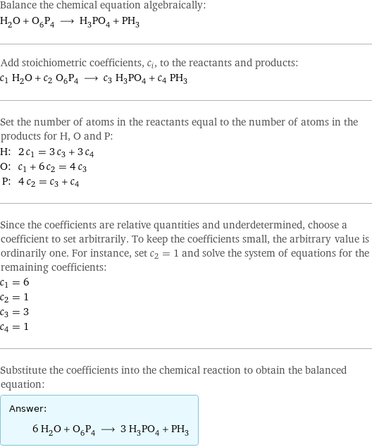 Balance the chemical equation algebraically: H_2O + O_6P_4 ⟶ H_3PO_4 + PH_3 Add stoichiometric coefficients, c_i, to the reactants and products: c_1 H_2O + c_2 O_6P_4 ⟶ c_3 H_3PO_4 + c_4 PH_3 Set the number of atoms in the reactants equal to the number of atoms in the products for H, O and P: H: | 2 c_1 = 3 c_3 + 3 c_4 O: | c_1 + 6 c_2 = 4 c_3 P: | 4 c_2 = c_3 + c_4 Since the coefficients are relative quantities and underdetermined, choose a coefficient to set arbitrarily. To keep the coefficients small, the arbitrary value is ordinarily one. For instance, set c_2 = 1 and solve the system of equations for the remaining coefficients: c_1 = 6 c_2 = 1 c_3 = 3 c_4 = 1 Substitute the coefficients into the chemical reaction to obtain the balanced equation: Answer: |   | 6 H_2O + O_6P_4 ⟶ 3 H_3PO_4 + PH_3