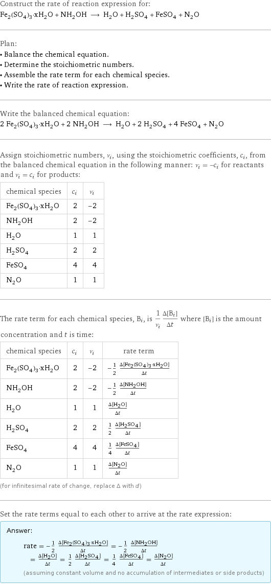 Construct the rate of reaction expression for: Fe_2(SO_4)_3·xH_2O + NH_2OH ⟶ H_2O + H_2SO_4 + FeSO_4 + N_2O Plan: • Balance the chemical equation. • Determine the stoichiometric numbers. • Assemble the rate term for each chemical species. • Write the rate of reaction expression. Write the balanced chemical equation: 2 Fe_2(SO_4)_3·xH_2O + 2 NH_2OH ⟶ H_2O + 2 H_2SO_4 + 4 FeSO_4 + N_2O Assign stoichiometric numbers, ν_i, using the stoichiometric coefficients, c_i, from the balanced chemical equation in the following manner: ν_i = -c_i for reactants and ν_i = c_i for products: chemical species | c_i | ν_i Fe_2(SO_4)_3·xH_2O | 2 | -2 NH_2OH | 2 | -2 H_2O | 1 | 1 H_2SO_4 | 2 | 2 FeSO_4 | 4 | 4 N_2O | 1 | 1 The rate term for each chemical species, B_i, is 1/ν_i(Δ[B_i])/(Δt) where [B_i] is the amount concentration and t is time: chemical species | c_i | ν_i | rate term Fe_2(SO_4)_3·xH_2O | 2 | -2 | -1/2 (Δ[Fe2(SO4)3·xH2O])/(Δt) NH_2OH | 2 | -2 | -1/2 (Δ[NH2OH])/(Δt) H_2O | 1 | 1 | (Δ[H2O])/(Δt) H_2SO_4 | 2 | 2 | 1/2 (Δ[H2SO4])/(Δt) FeSO_4 | 4 | 4 | 1/4 (Δ[FeSO4])/(Δt) N_2O | 1 | 1 | (Δ[N2O])/(Δt) (for infinitesimal rate of change, replace Δ with d) Set the rate terms equal to each other to arrive at the rate expression: Answer: |   | rate = -1/2 (Δ[Fe2(SO4)3·xH2O])/(Δt) = -1/2 (Δ[NH2OH])/(Δt) = (Δ[H2O])/(Δt) = 1/2 (Δ[H2SO4])/(Δt) = 1/4 (Δ[FeSO4])/(Δt) = (Δ[N2O])/(Δt) (assuming constant volume and no accumulation of intermediates or side products)