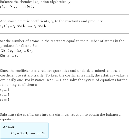 Balance the chemical equation algebraically: Cl_2 + SbCl_3 ⟶ SbCl_5 Add stoichiometric coefficients, c_i, to the reactants and products: c_1 Cl_2 + c_2 SbCl_3 ⟶ c_3 SbCl_5 Set the number of atoms in the reactants equal to the number of atoms in the products for Cl and Sb: Cl: | 2 c_1 + 3 c_2 = 5 c_3 Sb: | c_2 = c_3 Since the coefficients are relative quantities and underdetermined, choose a coefficient to set arbitrarily. To keep the coefficients small, the arbitrary value is ordinarily one. For instance, set c_1 = 1 and solve the system of equations for the remaining coefficients: c_1 = 1 c_2 = 1 c_3 = 1 Substitute the coefficients into the chemical reaction to obtain the balanced equation: Answer: |   | Cl_2 + SbCl_3 ⟶ SbCl_5