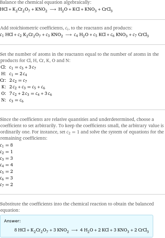 Balance the chemical equation algebraically: HCl + K_2Cr_2O_7 + KNO_2 ⟶ H_2O + KCl + KNO_3 + CrCl_3 Add stoichiometric coefficients, c_i, to the reactants and products: c_1 HCl + c_2 K_2Cr_2O_7 + c_3 KNO_2 ⟶ c_4 H_2O + c_5 KCl + c_6 KNO_3 + c_7 CrCl_3 Set the number of atoms in the reactants equal to the number of atoms in the products for Cl, H, Cr, K, O and N: Cl: | c_1 = c_5 + 3 c_7 H: | c_1 = 2 c_4 Cr: | 2 c_2 = c_7 K: | 2 c_2 + c_3 = c_5 + c_6 O: | 7 c_2 + 2 c_3 = c_4 + 3 c_6 N: | c_3 = c_6 Since the coefficients are relative quantities and underdetermined, choose a coefficient to set arbitrarily. To keep the coefficients small, the arbitrary value is ordinarily one. For instance, set c_2 = 1 and solve the system of equations for the remaining coefficients: c_1 = 8 c_2 = 1 c_3 = 3 c_4 = 4 c_5 = 2 c_6 = 3 c_7 = 2 Substitute the coefficients into the chemical reaction to obtain the balanced equation: Answer: |   | 8 HCl + K_2Cr_2O_7 + 3 KNO_2 ⟶ 4 H_2O + 2 KCl + 3 KNO_3 + 2 CrCl_3