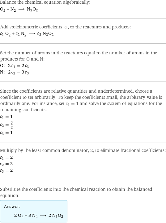 Balance the chemical equation algebraically: O_2 + N_2 ⟶ N3O2 Add stoichiometric coefficients, c_i, to the reactants and products: c_1 O_2 + c_2 N_2 ⟶ c_3 N3O2 Set the number of atoms in the reactants equal to the number of atoms in the products for O and N: O: | 2 c_1 = 2 c_3 N: | 2 c_2 = 3 c_3 Since the coefficients are relative quantities and underdetermined, choose a coefficient to set arbitrarily. To keep the coefficients small, the arbitrary value is ordinarily one. For instance, set c_1 = 1 and solve the system of equations for the remaining coefficients: c_1 = 1 c_2 = 3/2 c_3 = 1 Multiply by the least common denominator, 2, to eliminate fractional coefficients: c_1 = 2 c_2 = 3 c_3 = 2 Substitute the coefficients into the chemical reaction to obtain the balanced equation: Answer: |   | 2 O_2 + 3 N_2 ⟶ 2 N3O2