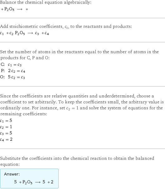 Balance the chemical equation algebraically:  + P2O5 ⟶ +  Add stoichiometric coefficients, c_i, to the reactants and products: c_1 + c_2 P2O5 ⟶ c_3 + c_4  Set the number of atoms in the reactants equal to the number of atoms in the products for C, P and O: C: | c_1 = c_3 P: | 2 c_2 = c_4 O: | 5 c_2 = c_3 Since the coefficients are relative quantities and underdetermined, choose a coefficient to set arbitrarily. To keep the coefficients small, the arbitrary value is ordinarily one. For instance, set c_2 = 1 and solve the system of equations for the remaining coefficients: c_1 = 5 c_2 = 1 c_3 = 5 c_4 = 2 Substitute the coefficients into the chemical reaction to obtain the balanced equation: Answer: |   | 5 + P2O5 ⟶ 5 + 2 